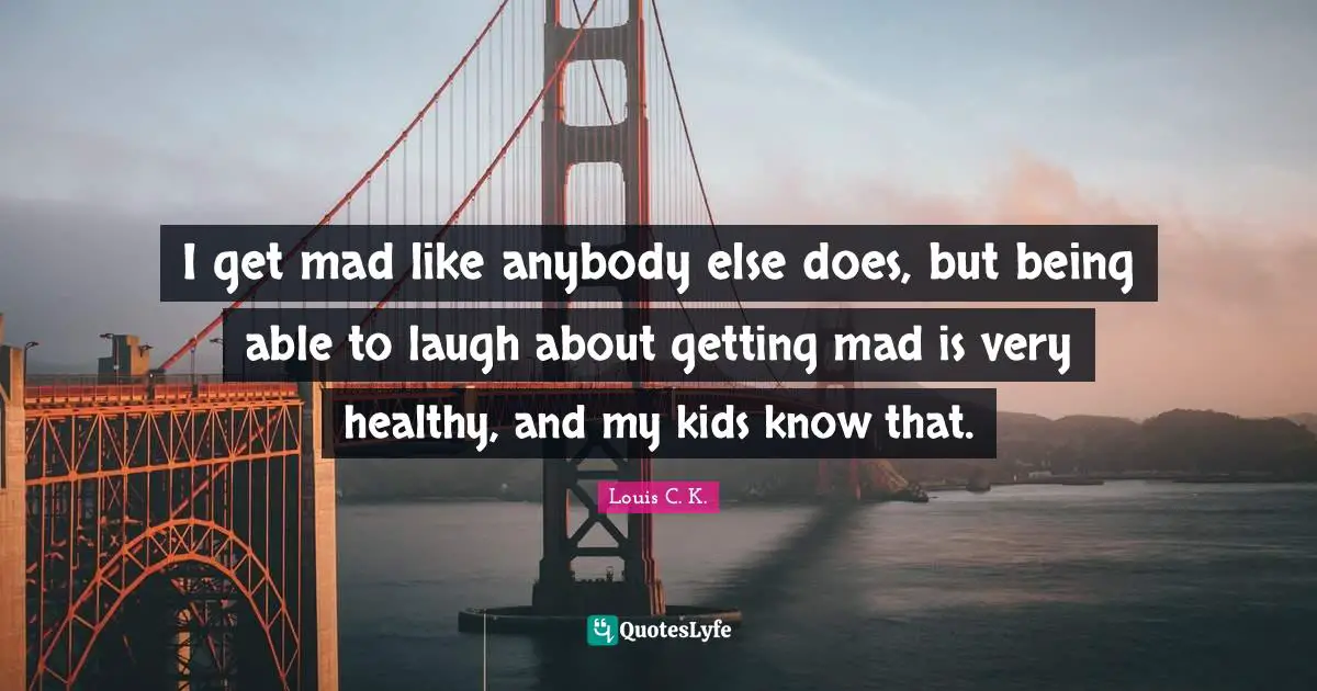 I get mad like anybody else does, but being able to laugh about getting mad is very healthy, and my kids know that.