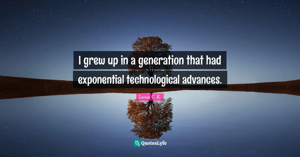 I grew up in a generation that had exponential technological advances.