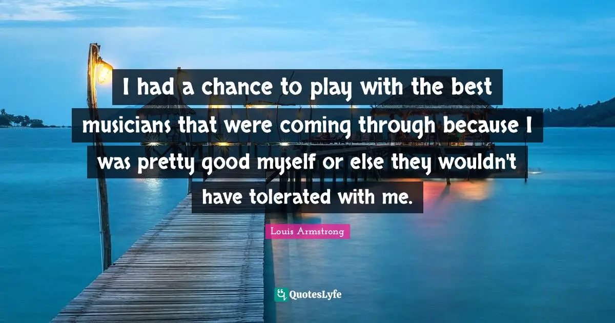 Louis Armstrong Quotes: "I had a chance to play with the best musicians that were coming through because I was pretty good myself or else they wouldn't have tolerated with me."