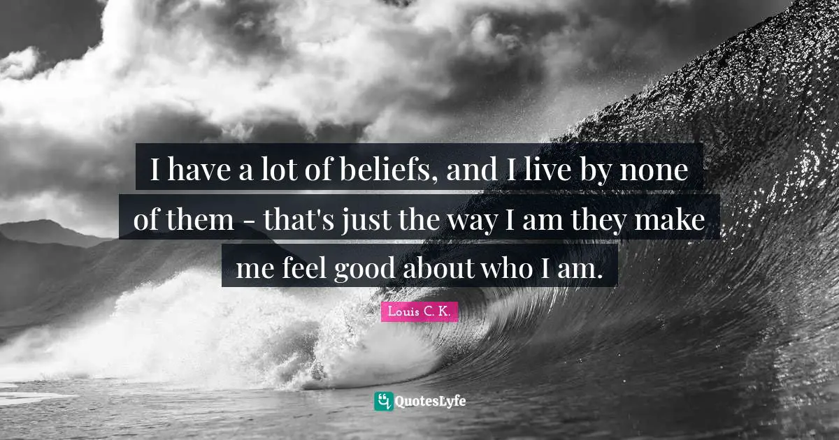 I have a lot of beliefs, and I live by none of them - that's just the way I am they make me feel good about who I am.