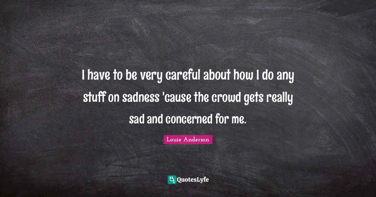 I have to be very careful about how I do any stuff on sadness 'cause the crowd gets really sad and concerned for me.