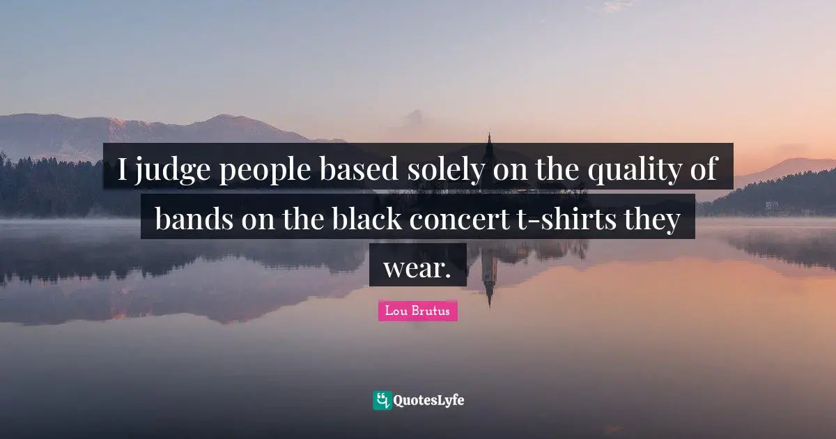 I judge people based solely on the quality of bands on the black concert t-shirts they wear.