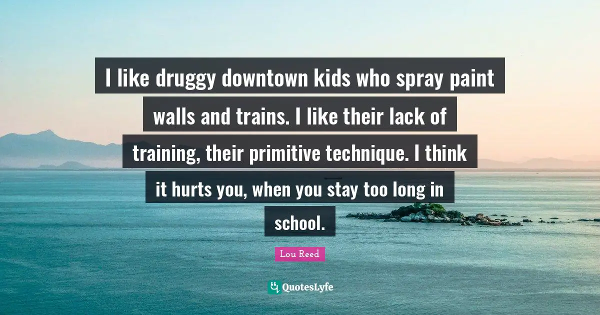 I like druggy downtown kids who spray paint walls and trains. I like their lack of training, their primitive technique. I think it hurts you, when you stay too long in school.