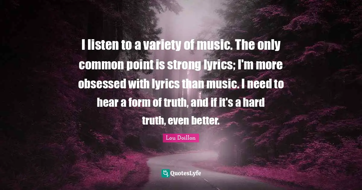 I listen to a variety of music. The only common point is strong lyrics; I'm more obsessed with lyrics than music. I need to hear a form of truth, and if it's a hard truth, even better.