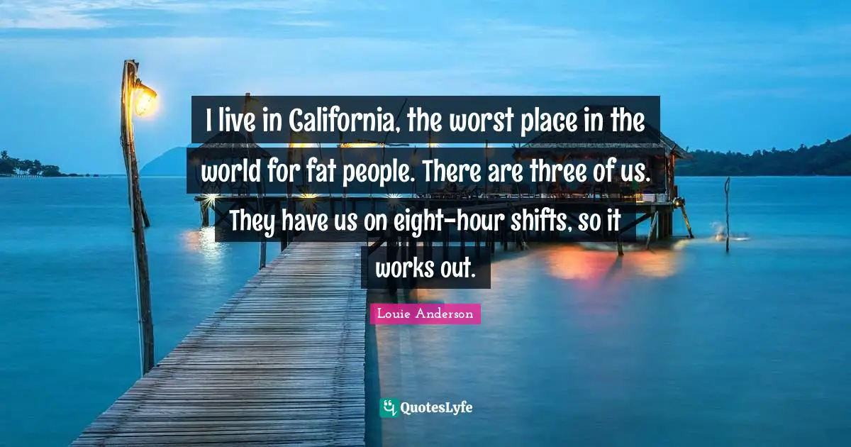 I live in California, the worst place in the world for fat people. There are three of us. They have us on eight-hour shifts, so it works out.
