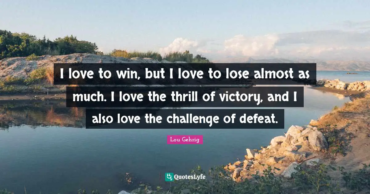 I love to win, but I love to lose almost as much. I love the thrill of victory, and I also love the challenge of defeat.