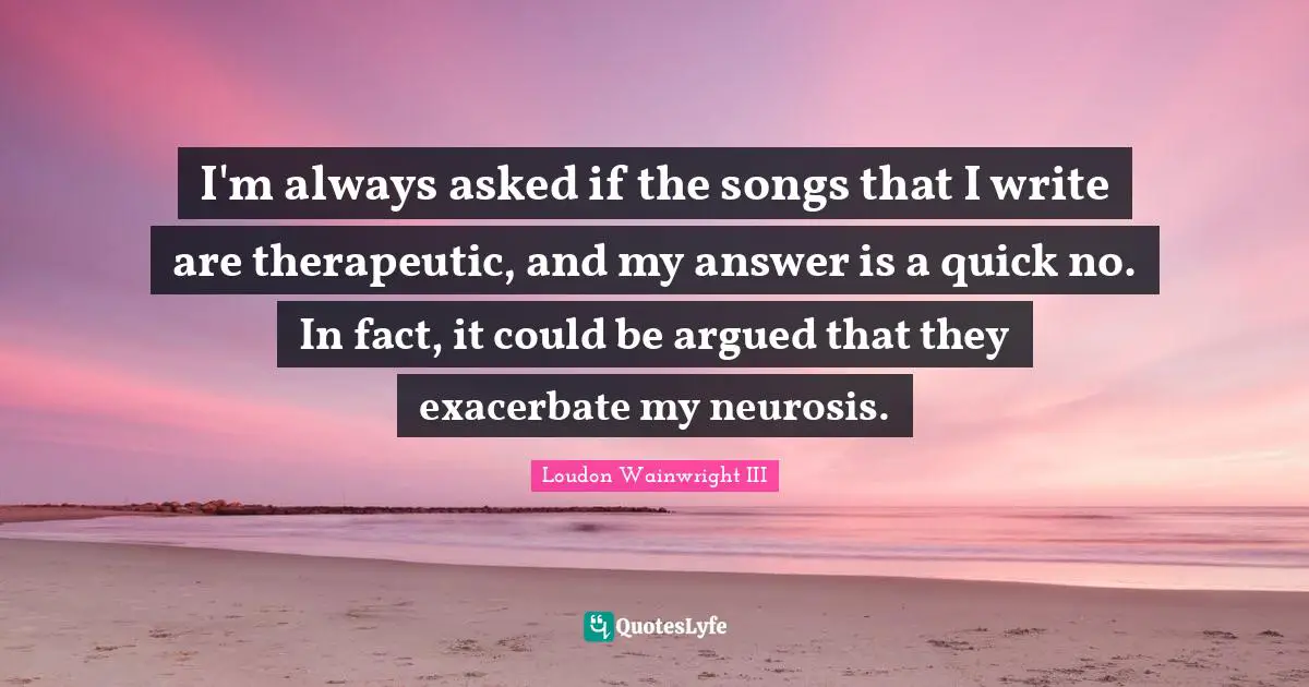 I'm always asked if the songs that I write are therapeutic, and my answer is a quick no. In fact, it could be argued that they exacerbate my neurosis.