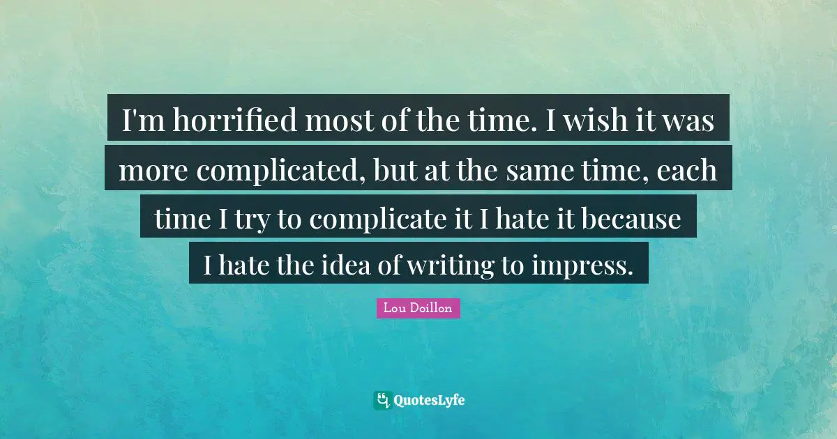 I'm horrified most of the time. I wish it was more complicated, but at the same time, each time I try to complicate it I hate it because I hate the idea of writing to impress.
