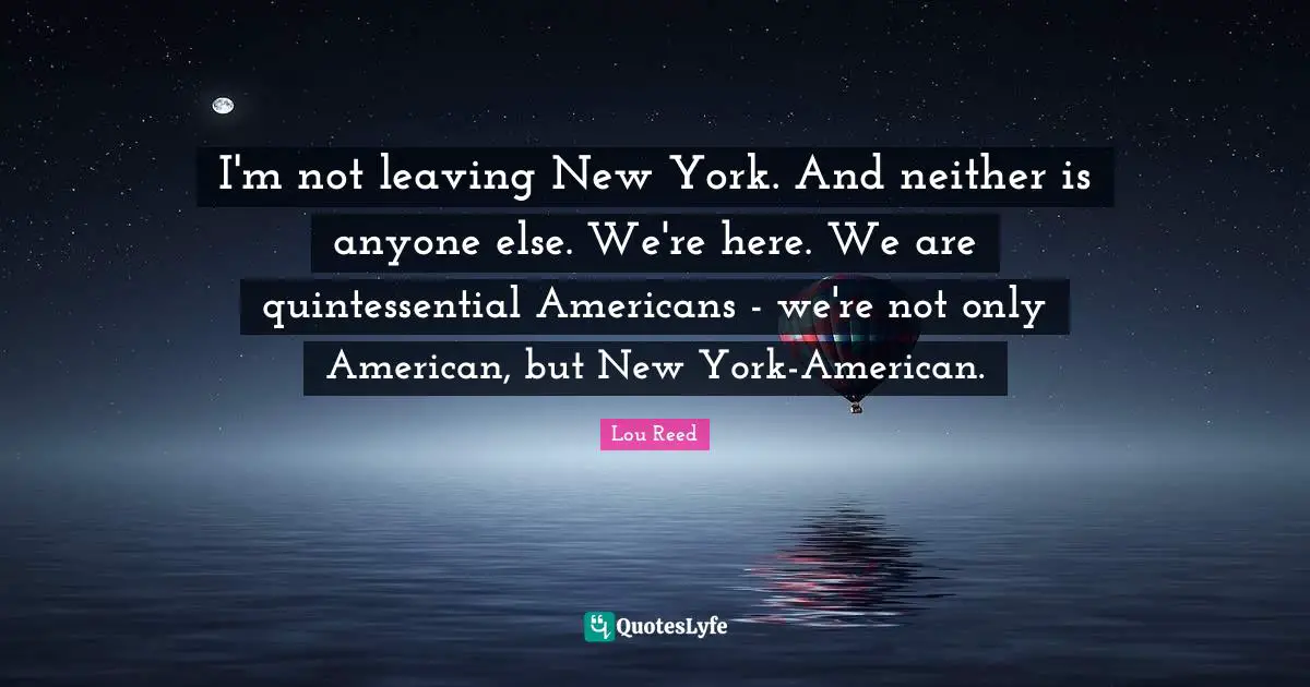 I'm not leaving New York. And neither is anyone else. We're here. We are quintessential Americans - we're not only American, but New York-American.