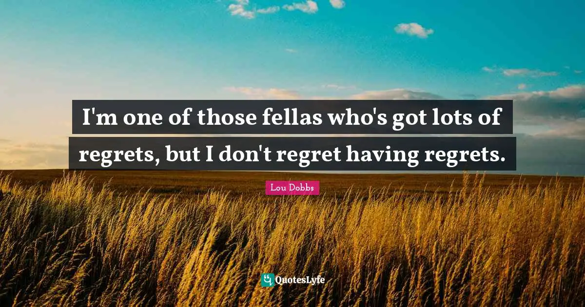 I'm one of those fellas who's got lots of regrets, but I don't regret having regrets.