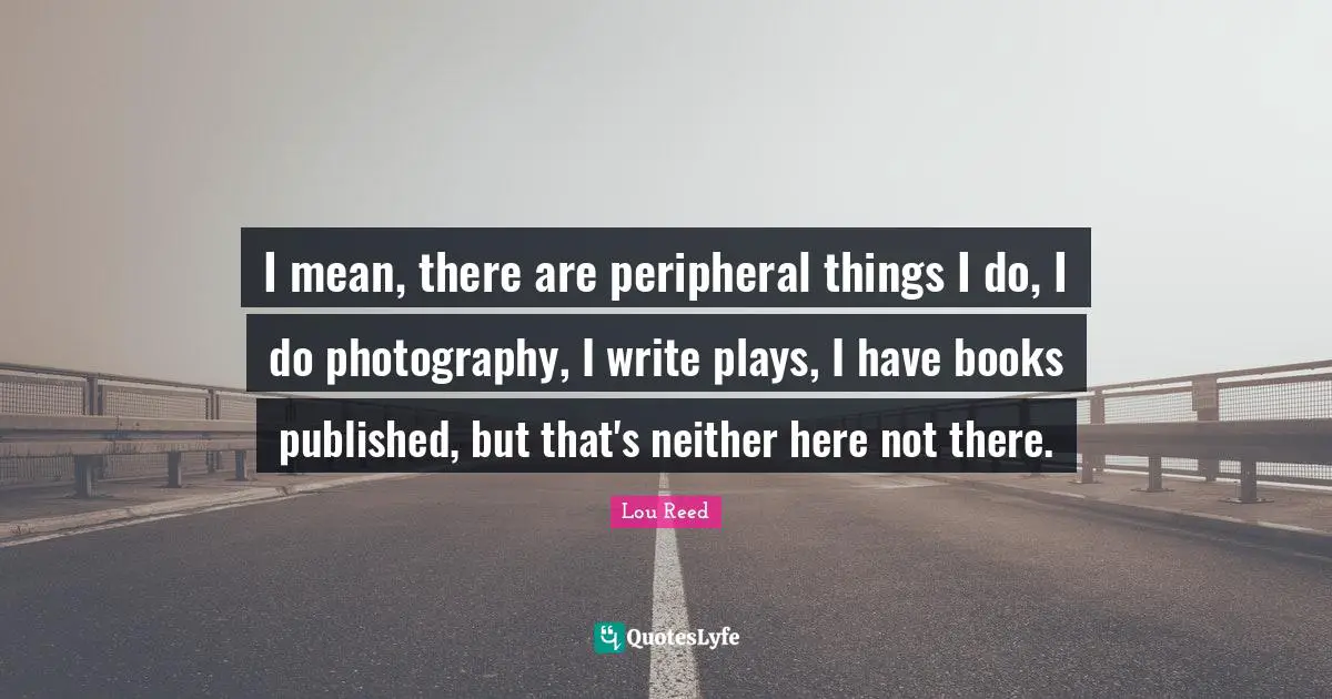 I mean, there are peripheral things I do, I do photography, I write plays, I have books published, but that's neither here not there.