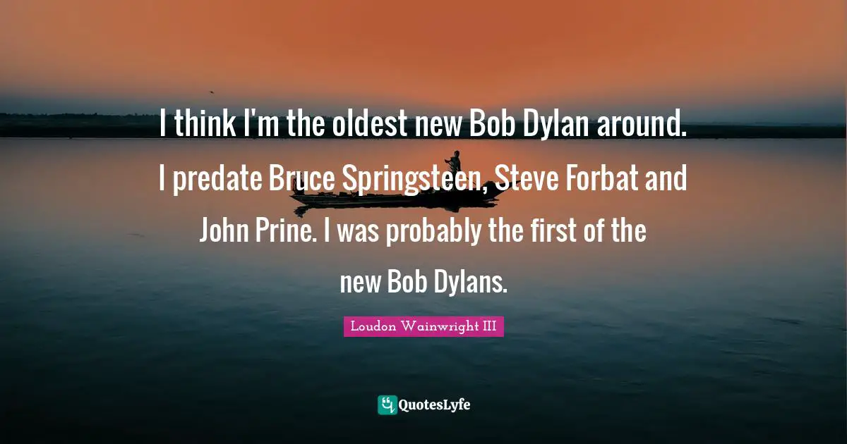 I think I'm the oldest new Bob Dylan around. I predate Bruce Springsteen, Steve Forbat and John Prine. I was probably the first of the new Bob Dylans.