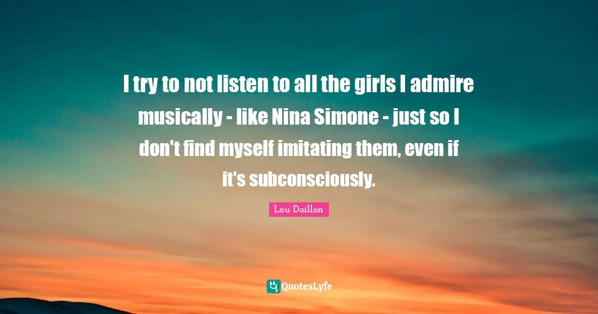 I try to not listen to all the girls I admire musically - like Nina Simone - just so I don't find myself imitating them, even if it's subconsciously.