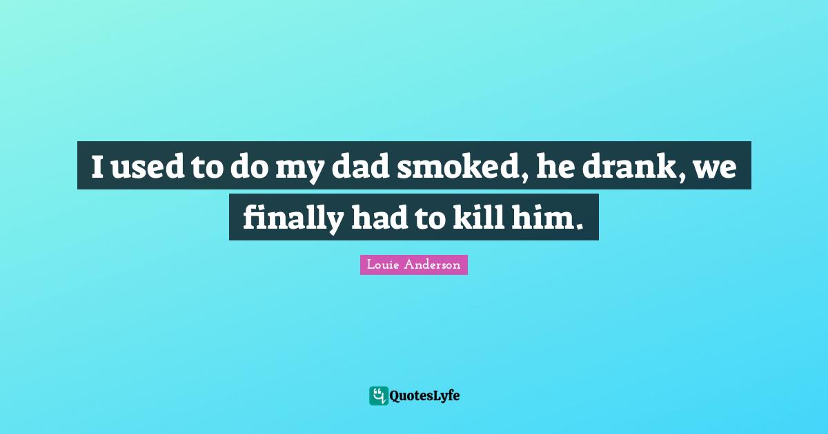 I used to do my dad smoked, he drank, we finally had to kill him.