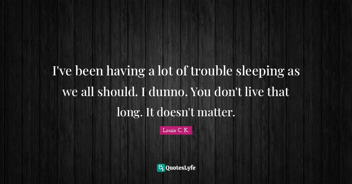 I've been having a lot of trouble sleeping as we all should. I dunno. You don't live that long. It doesn't matter.