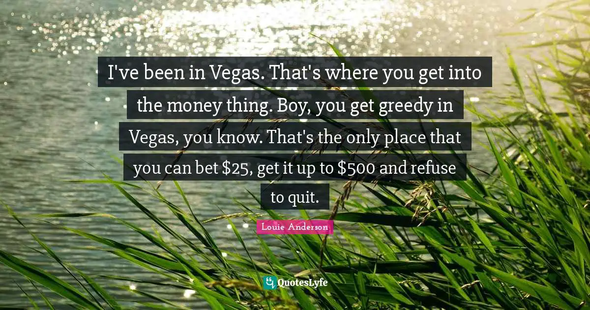 I've been in Vegas. That's where you get into the money thing. Boy, you get greedy in Vegas, you know. That's the only place that you can bet $25, get it up to $500 and refuse to quit.