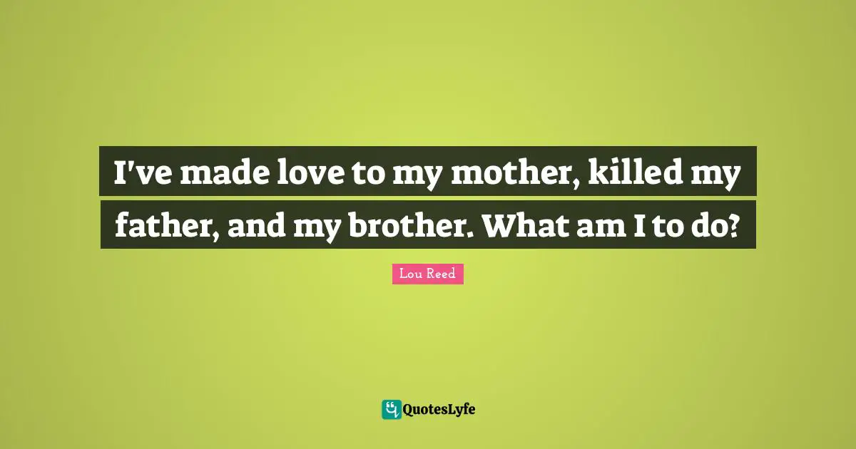 I've made love to my mother, killed my father, and my brother. What am I to do?
