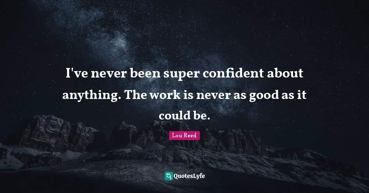I've never been super confident about anything. The work is never as good as it could be.