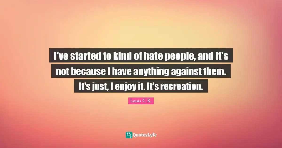 I've started to kind of hate people, and it's not because I have anything against them. It's just, I enjoy it. It's recreation.