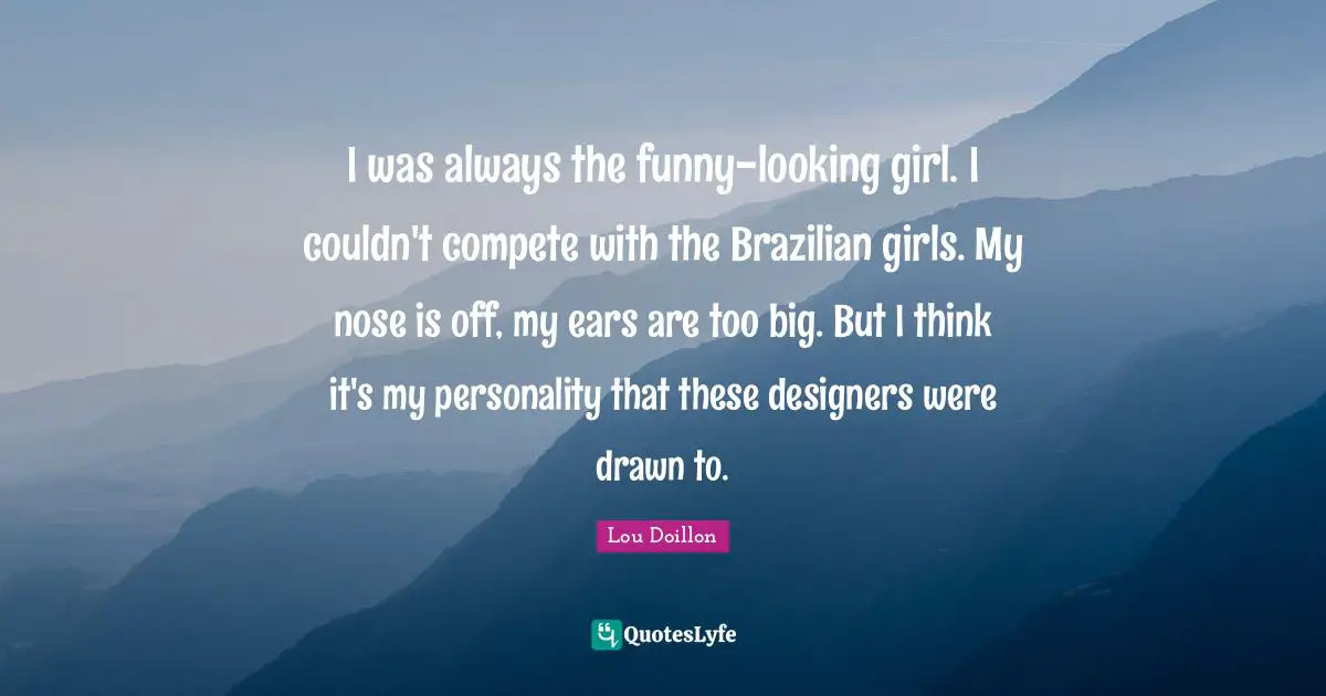 I was always the funny-looking girl. I couldn't compete with the Brazilian girls. My nose is off, my ears are too big. But I think it's my personality that these designers were drawn to.