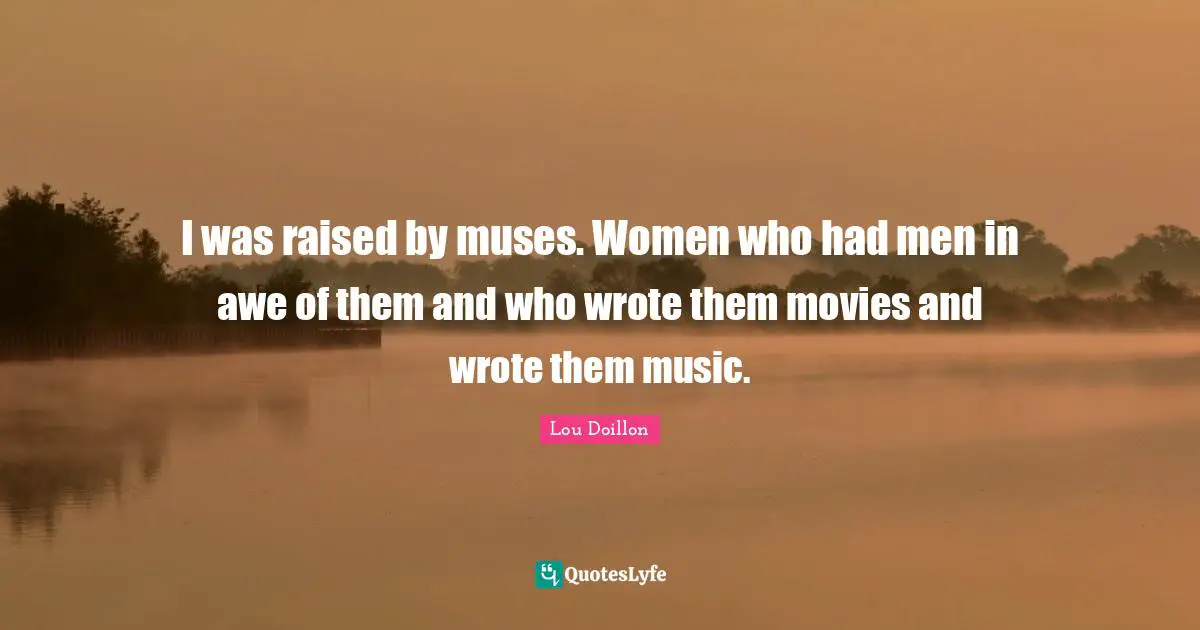 I was raised by muses. Women who had men in awe of them and who wrote them movies and wrote them music.