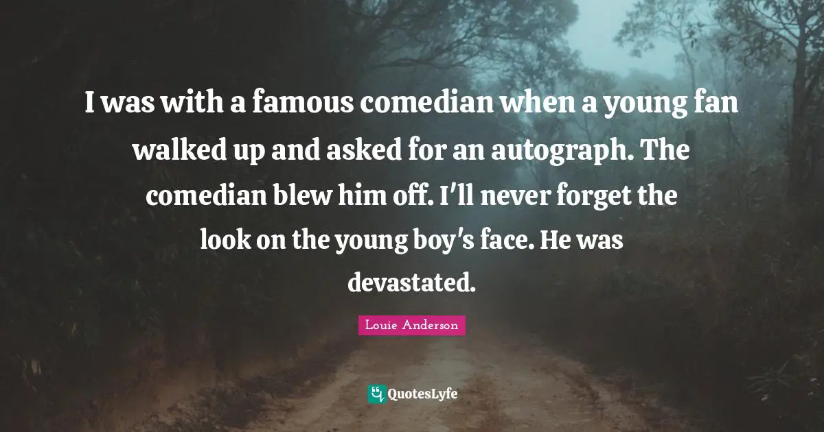 I was with a famous comedian when a young fan walked up and asked for an autograph. The comedian blew him off. I'll never forget the look on the young boy's face. He was devastated.