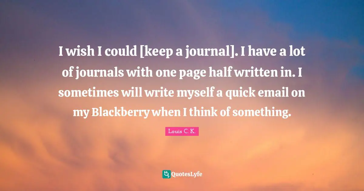 I wish I could [keep a journal]. I have a lot of journals with one page half written in. I sometimes will write myself a quick email on my Blackberry when I think of something.