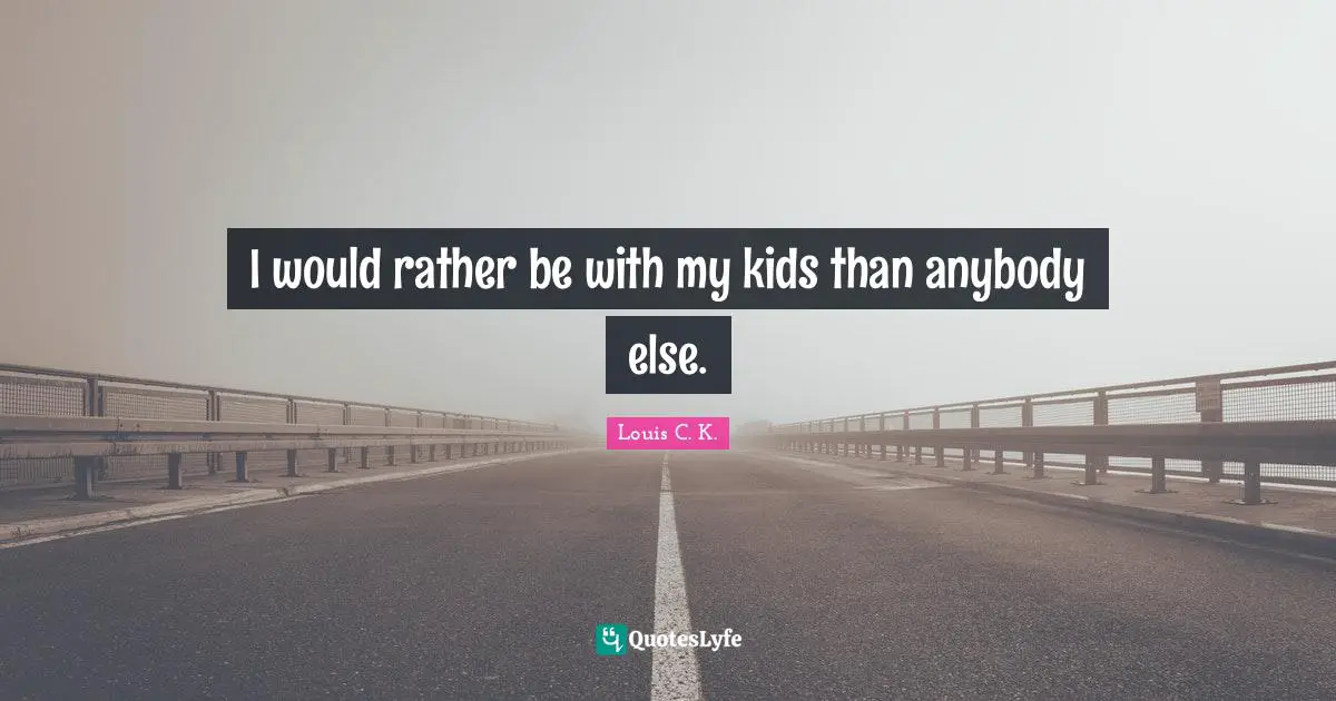 I would rather be with my kids than anybody else.