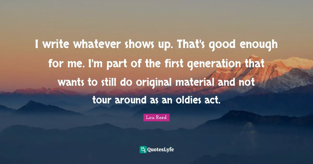I write whatever shows up. That's good enough for me. I'm part of the first generation that wants to still do original material and not tour around as an oldies act.