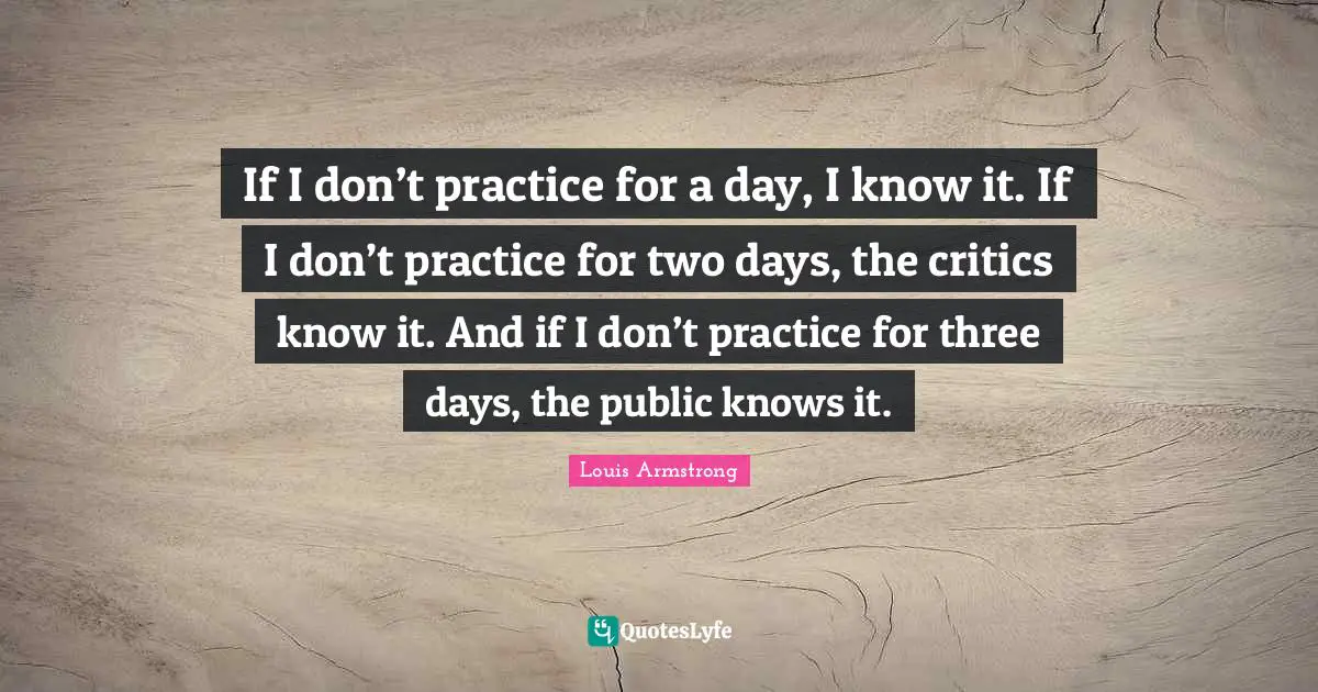 Louis Armstrong Quotes: "If I don’t practice for a day, I know it. If I don’t practice for two days, the critics know it. And if I don’t practice for three days, the public knows it."