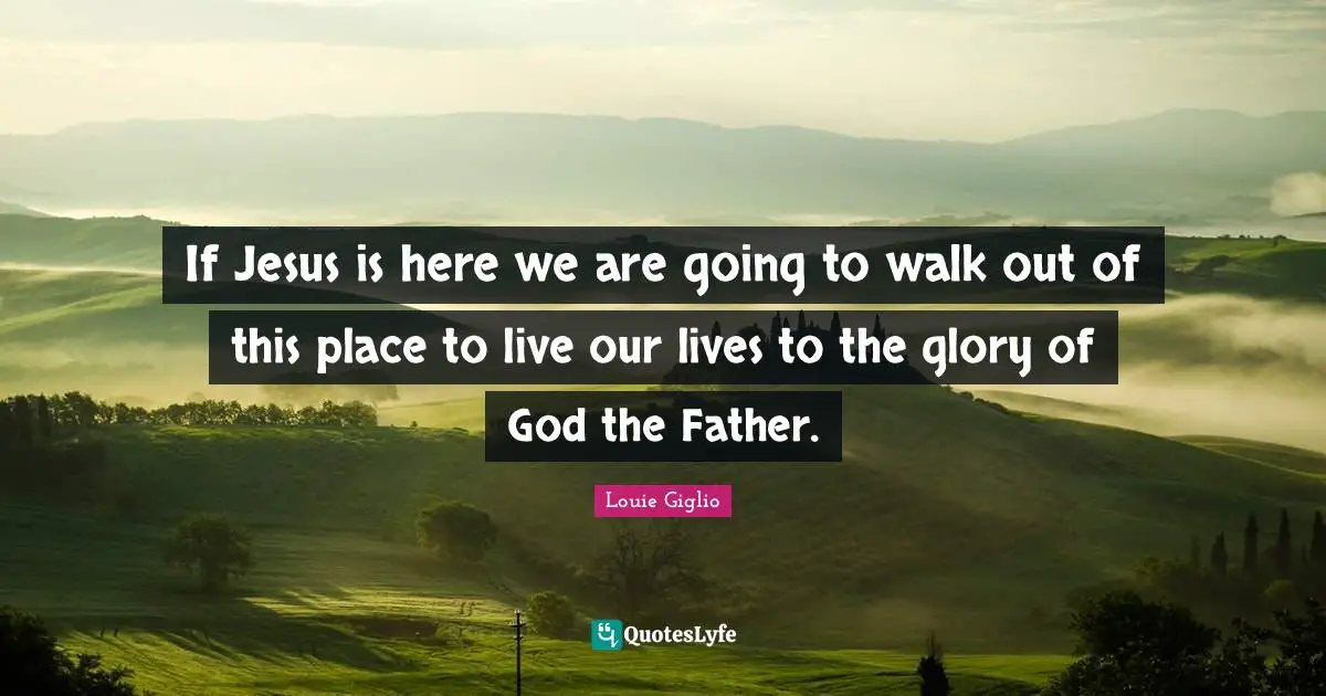 If Jesus is here we are going to walk out of this place to live our lives to the glory of God the Father.
