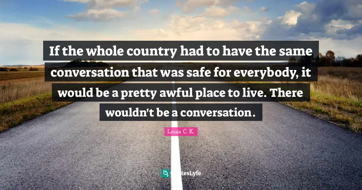 If the whole country had to have the same conversation that was safe for everybody, it would be a pretty awful place to live. There wouldn't be a conversation.