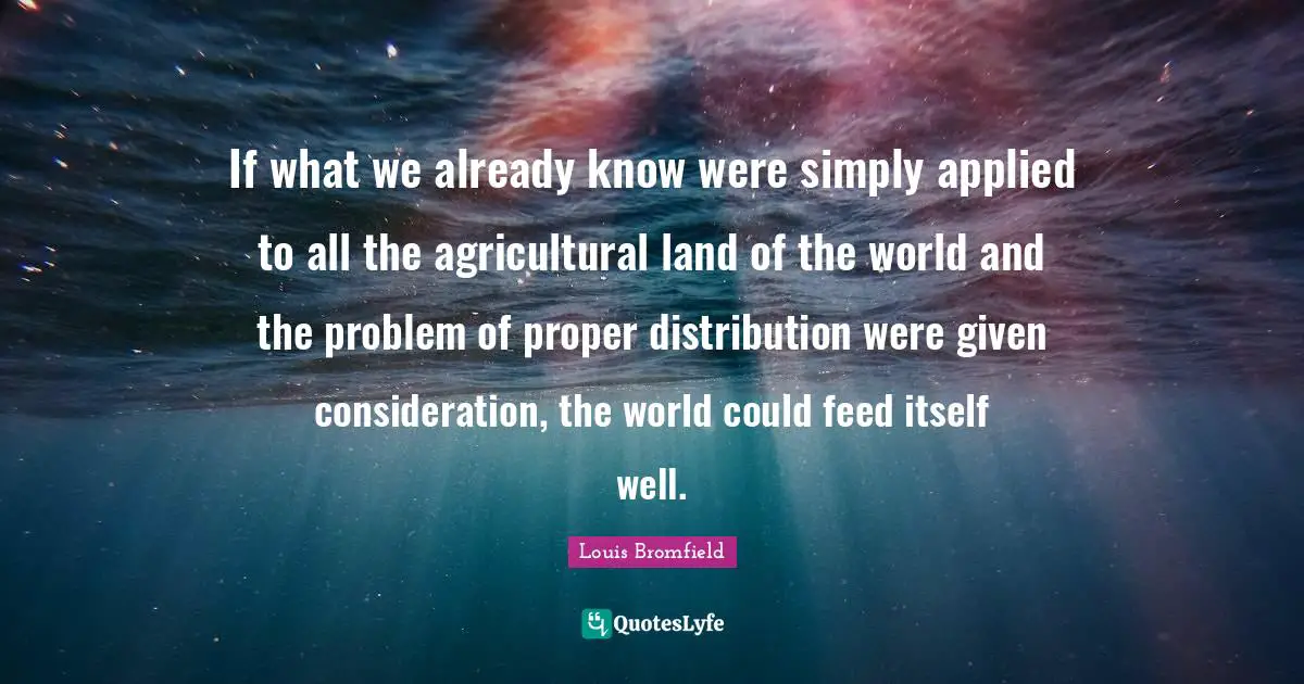 If what we already know were simply applied to all the agricultural land of the world and the problem of proper distribution were given consideration, the world could feed itself well.