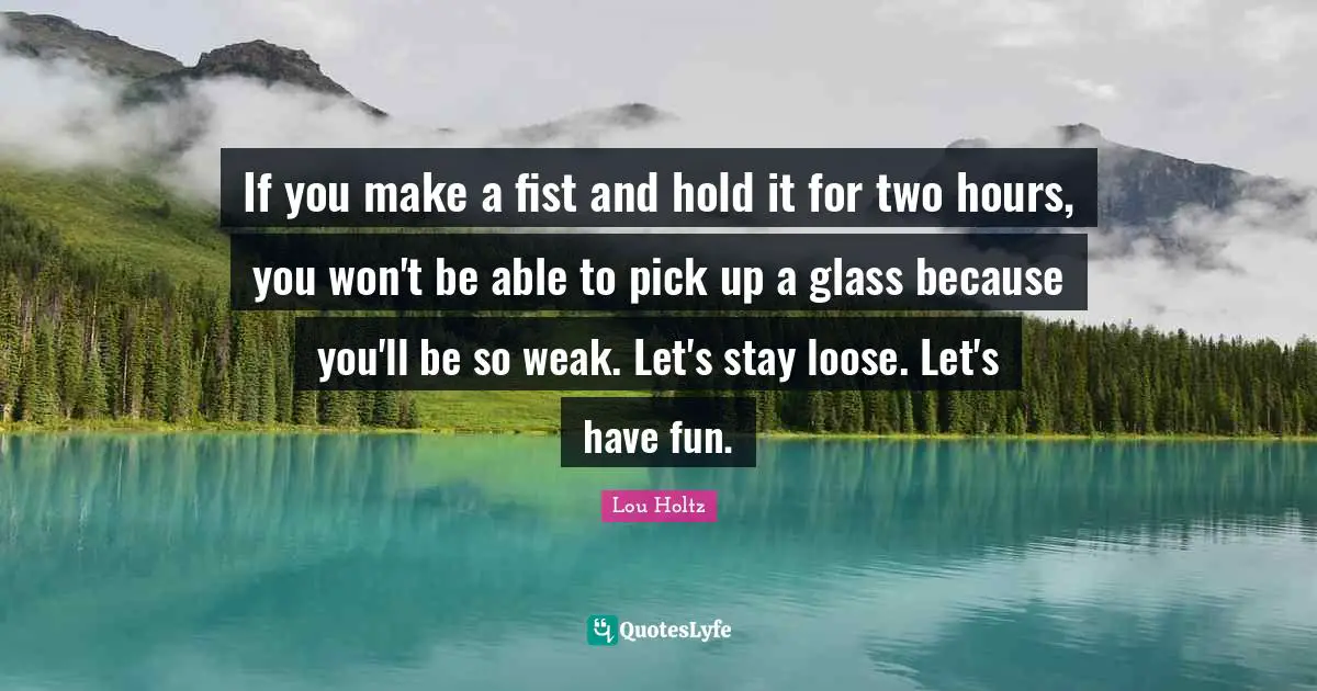 Lou Holtz Quotes: "If you make a fist and hold it for two hours, you won't be able to pick up a glass because you'll be so weak. Let's stay loose. Let's have fun."