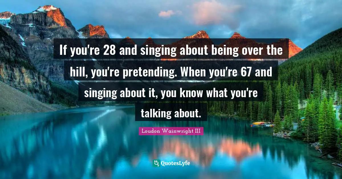 If you're 28 and singing about being over the hill, you're pretending. When you're 67 and singing about it, you know what you're talking about.