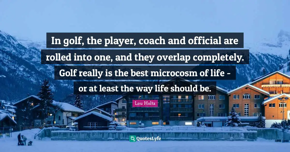 In golf, the player, coach and official are rolled into one, and they overlap completely. Golf really is the best microcosm of life - or at least the way life should be.