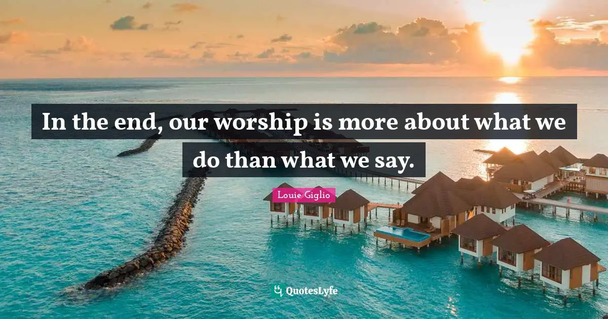 In the end, our worship is more about what we do than what we say.