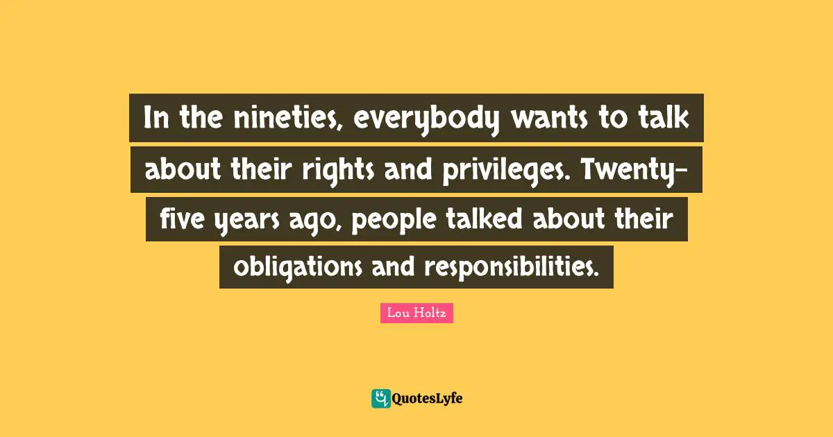 In the nineties, everybody wants to talk about their rights and privileges. Twenty-five years ago, people talked about their obligations and responsibilities.