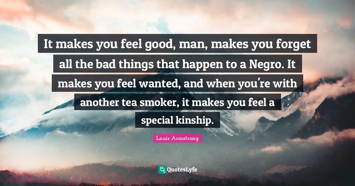 Louis Armstrong Quotes: "It makes you feel good, man, makes you forget all the bad things that happen to a Negro. It makes you feel wanted, and when you're with another tea smoker, it makes you feel a special kinship."