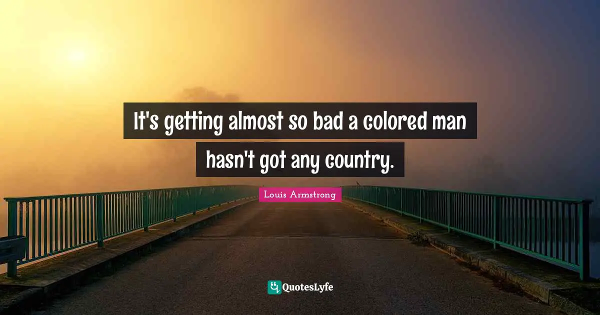 Louis Armstrong Quotes: "It's getting almost so bad a colored man hasn't got any country."