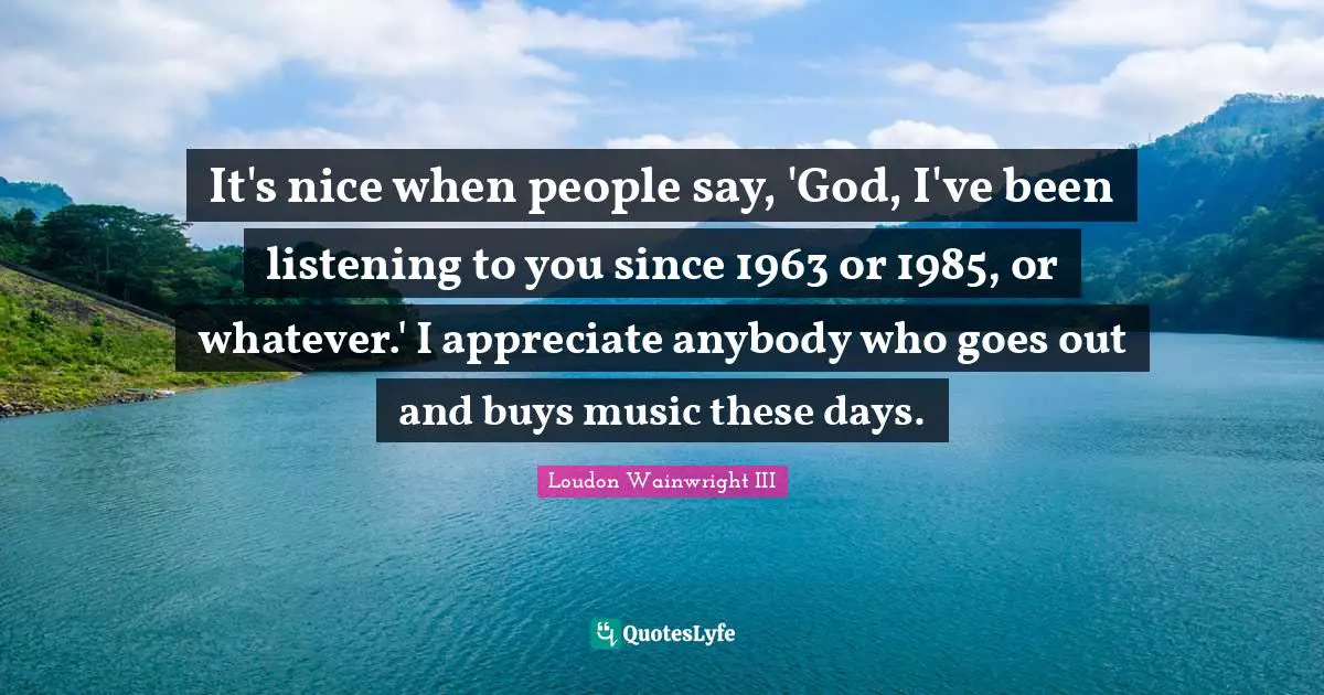 It's nice when people say, 'God, I've been listening to you since 1963 or 1985, or whatever.' I appreciate anybody who goes out and buys music these days.