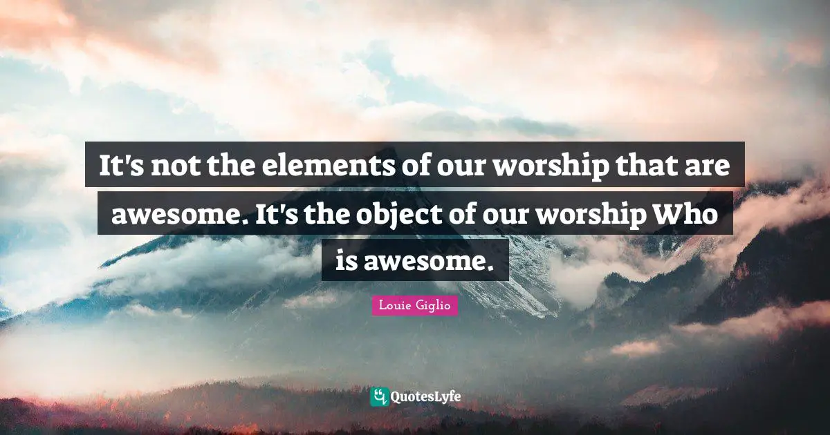 It's not the elements of our worship that are awesome. It's the object of our worship Who is awesome.