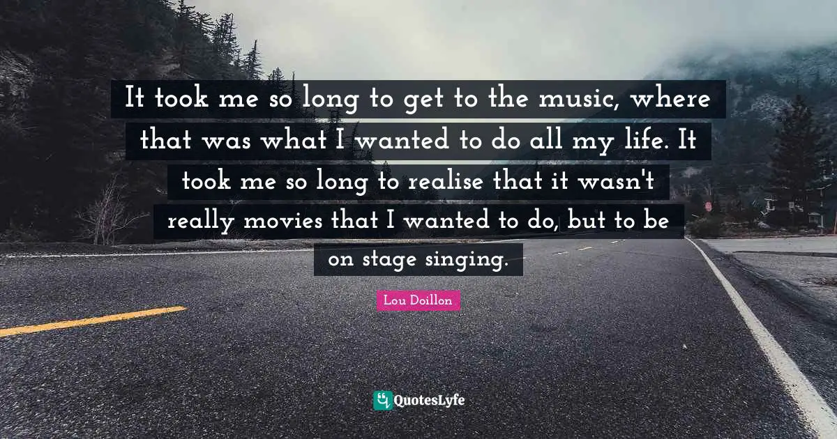 It took me so long to get to the music, where that was what I wanted to do all my life. It took me so long to realise that it wasn't really movies that I wanted to do, but to be on stage singing.