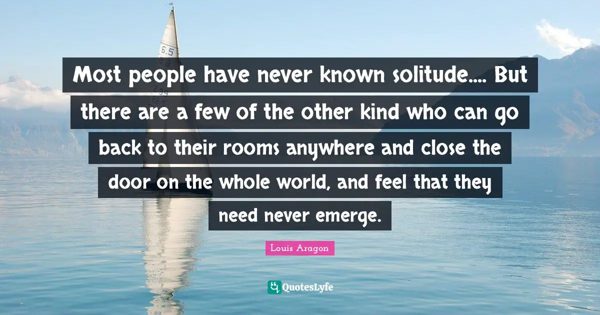 Most people have never known solitude.... But there are a few of the other kind who can go back to their rooms anywhere and close the door on the whole world, and feel that they need never emerge.