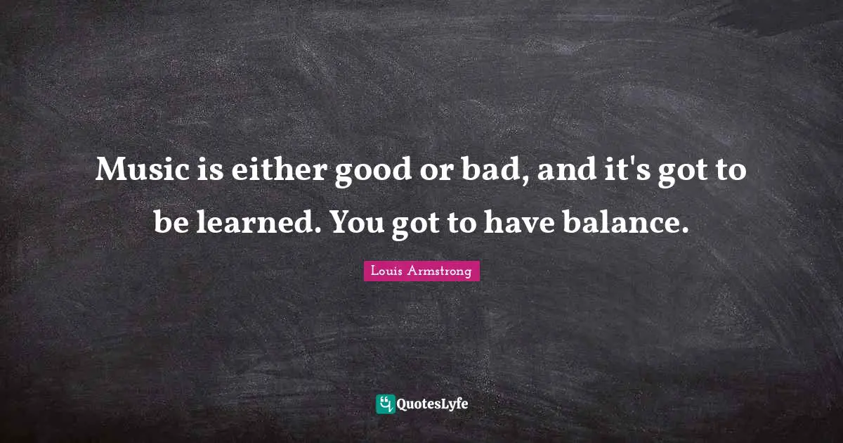 Louis Armstrong Quotes: "Music is either good or bad, and it's got to be learned. You got to have balance."