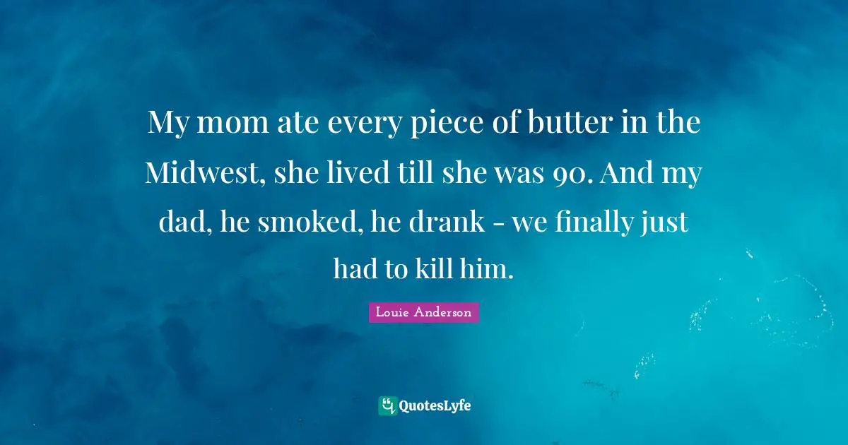 My mom ate every piece of butter in the Midwest, she lived till she was 90. And my dad, he smoked, he drank - we finally just had to kill him.