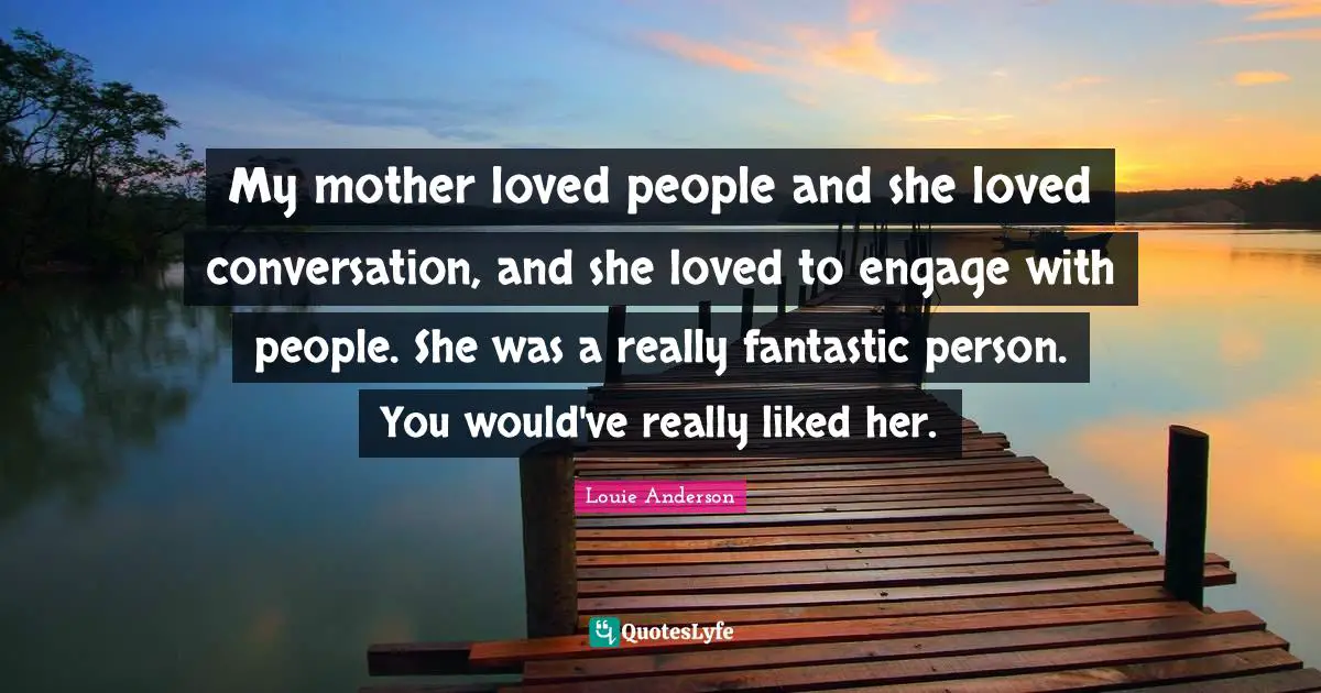 My mother loved people and she loved conversation, and she loved to engage with people. She was a really fantastic person. You would've really liked her.