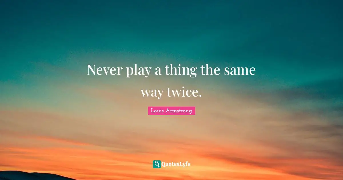 Louis Armstrong Quotes: "Never play a thing the same way twice."