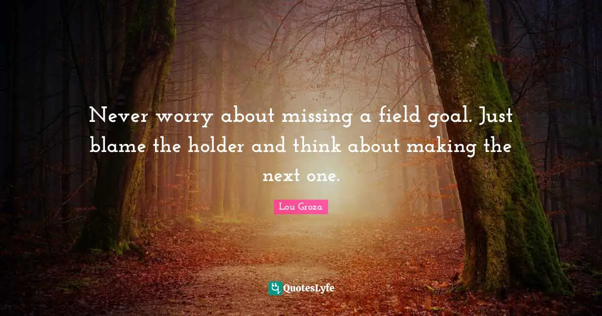 Never worry about missing a field goal. Just blame the holder and think about making the next one.