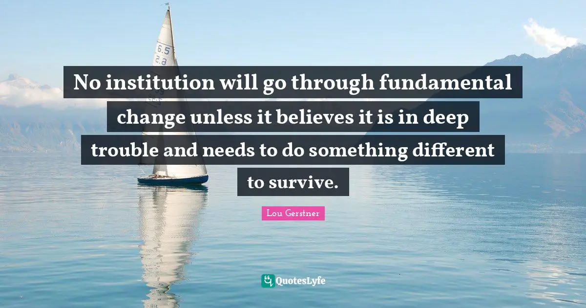 No institution will go through fundamental change unless it believes it is in deep trouble and needs to do something different to survive.